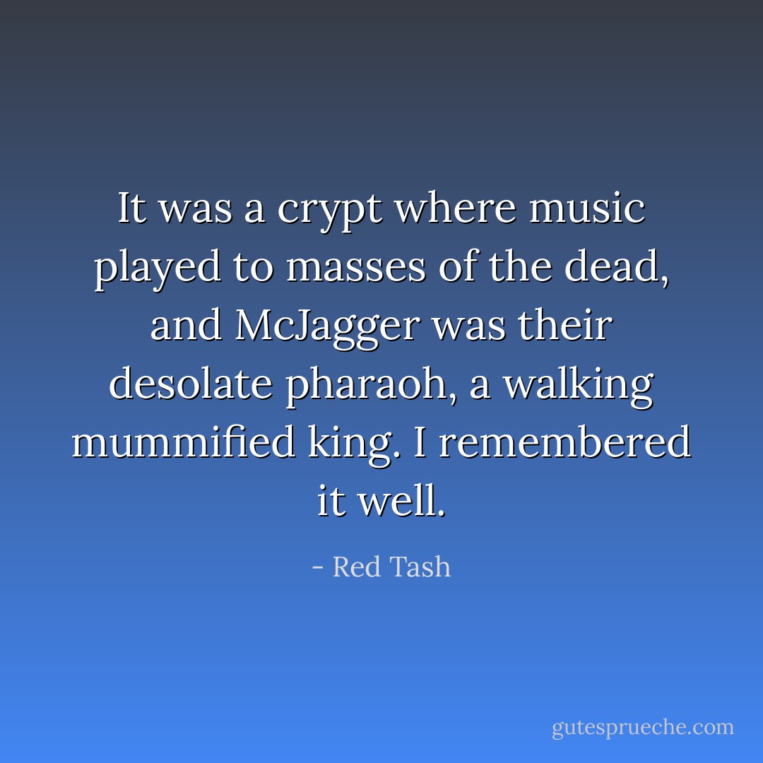 It was a crypt where music played to masses of the dead, and McJagger was their desolate pharaoh, a walking mummified king. I remembered it well. - Red Tash