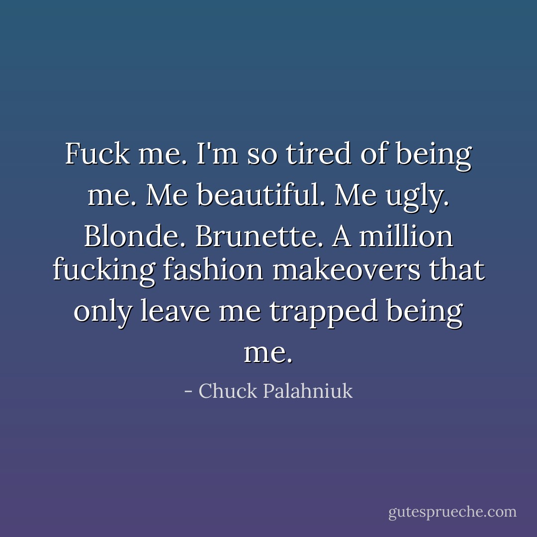Fuck me. I'm so tired of being me. Me beautiful. Me ugly. Blonde. Brunette. A million fucking fashion makeovers that only leave me trapped being me. - Chuck Palahniuk