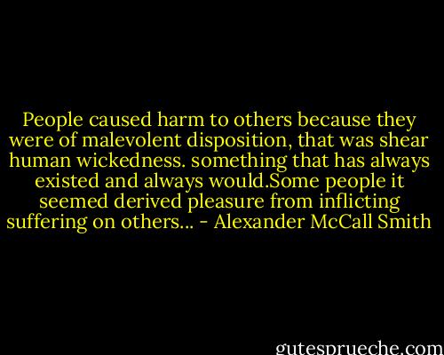 People caused harm to others because they were of malevolent disposition, that was shear human wickedness. something that has always existed and always would.Some people it seemed derived pleasure from inflicting suffering on others... - Alexander McCall Smith