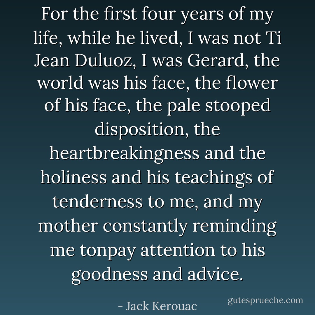 For the first four years of my life, while he lived, I was not Ti Jean Duluoz, I was Gerard, the world was his face, the flower of his face, the pale stooped disposition, the heartbreakingness and the holiness and his teachings of tenderness to me, and my mother constantly reminding me tonpay attention to his goodness and advice. - Jack Kerouac