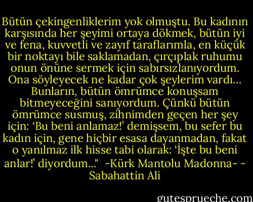 Bütün çekingenliklerim yok olmuştu. Bu kadının karşısında her şeyimi ortaya dökmek, bütün iyi ve fena, kuvvetli ve zayıf taraflarımla, en küçük bir noktayı bile saklamadan, çırçıplak ruhumu onun önüne sermek için sabırsızlanıyordum. Ona söyleyecek ne kadar çok şeylerim vardı… Bunların, bütün ömrümce konuşsam bitmeyeceğini sanıyordum. Çünkü bütün ömrümce susmuş, zihnimden geçen her şey için: ‘Bu beni anlamaz!’ demişsem, bu sefer bu kadın için, gene hiçbir esasa dayanmadan, fakat o yanılmaz ilk hisse tabi olarak: ‘İşte bu beni anlar!’ diyordum..."<br /><br />-Kürk Mantolu Madonna- - Sabahattin Ali