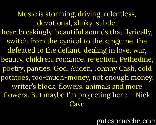 Music is storming, driving, relentless, devotional, slinky, subtle, heartbreakingly-beautiful sounds that, lyrically, switch from the cynical to the sanguine, the defeated to the defiant, dealing in love, war, beauty, children, romance, rejection, Pethedine, poetry, panties, God, Auden, Johnny Cash, cold potatoes, too-much-money, not enough money, writer’s block, flowers, animals and more flowers. But maybe I’m projecting here. - Nick Cave