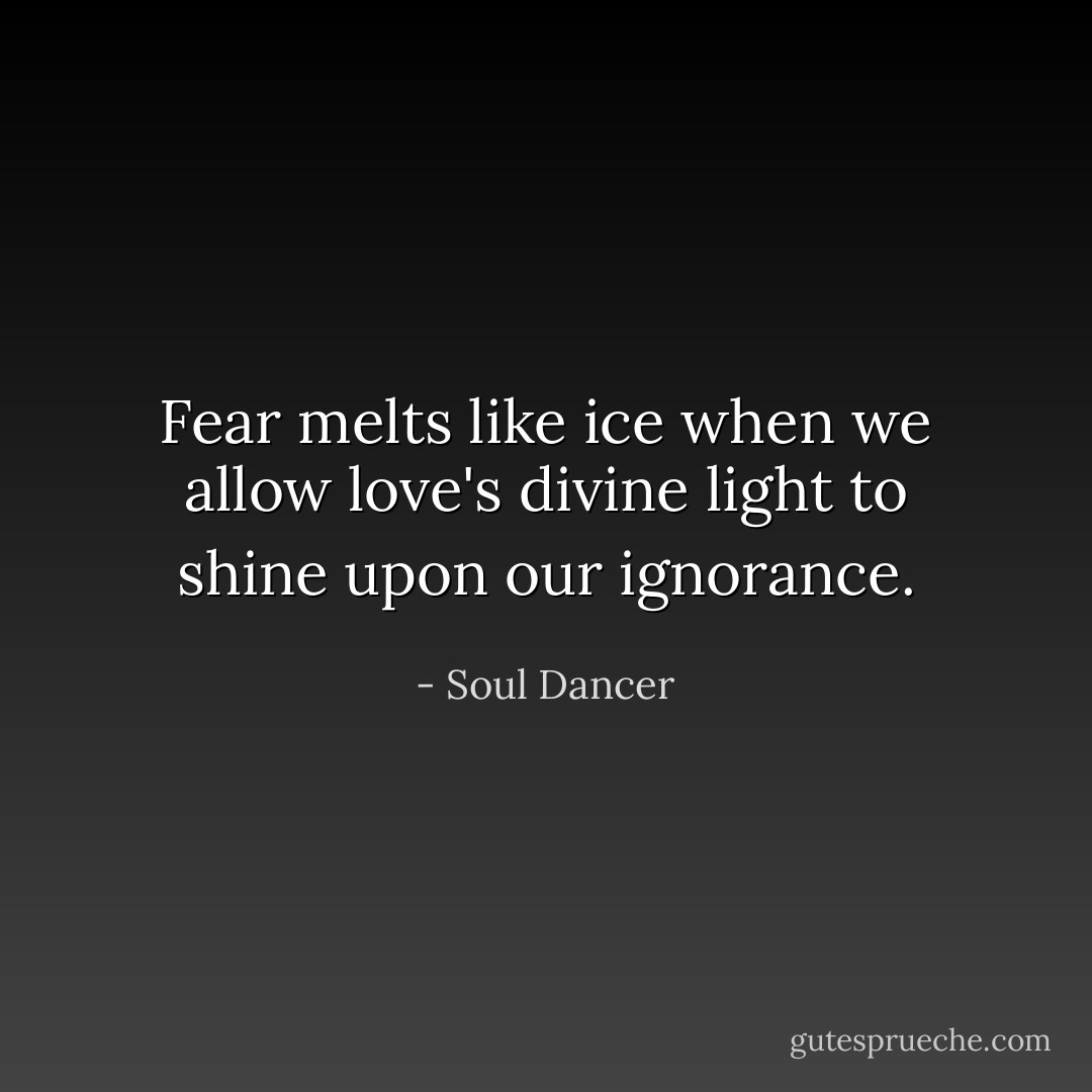 Fear melts like ice when we allow love's divine light to shine upon our ignorance. - Soul Dancer