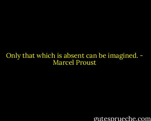 Only that which is absent can be imagined. - Marcel Proust
