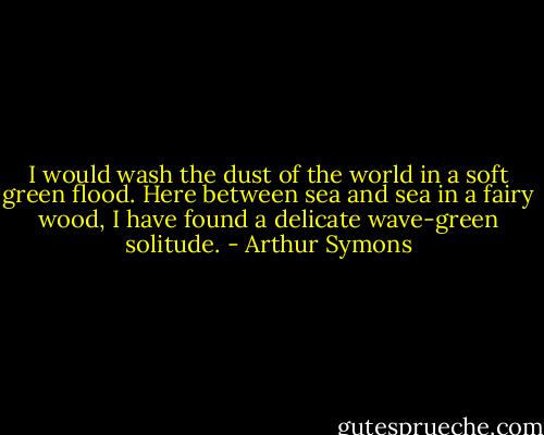 I would wash the dust of the world in a soft green flood. Here between sea and sea in a fairy wood, I have found a delicate wave-green solitude. - Arthur Symons