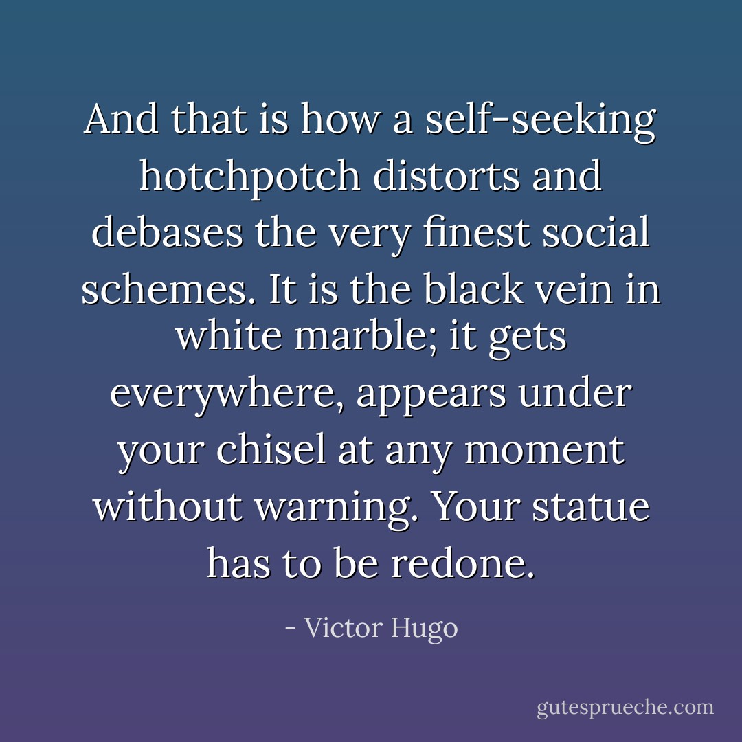 And that is how a self-seeking hotchpotch distorts and debases the very finest social schemes. It is the black vein in white marble; it gets everywhere, appears under your chisel at any moment without warning. Your statue has to be redone. - Victor Hugo