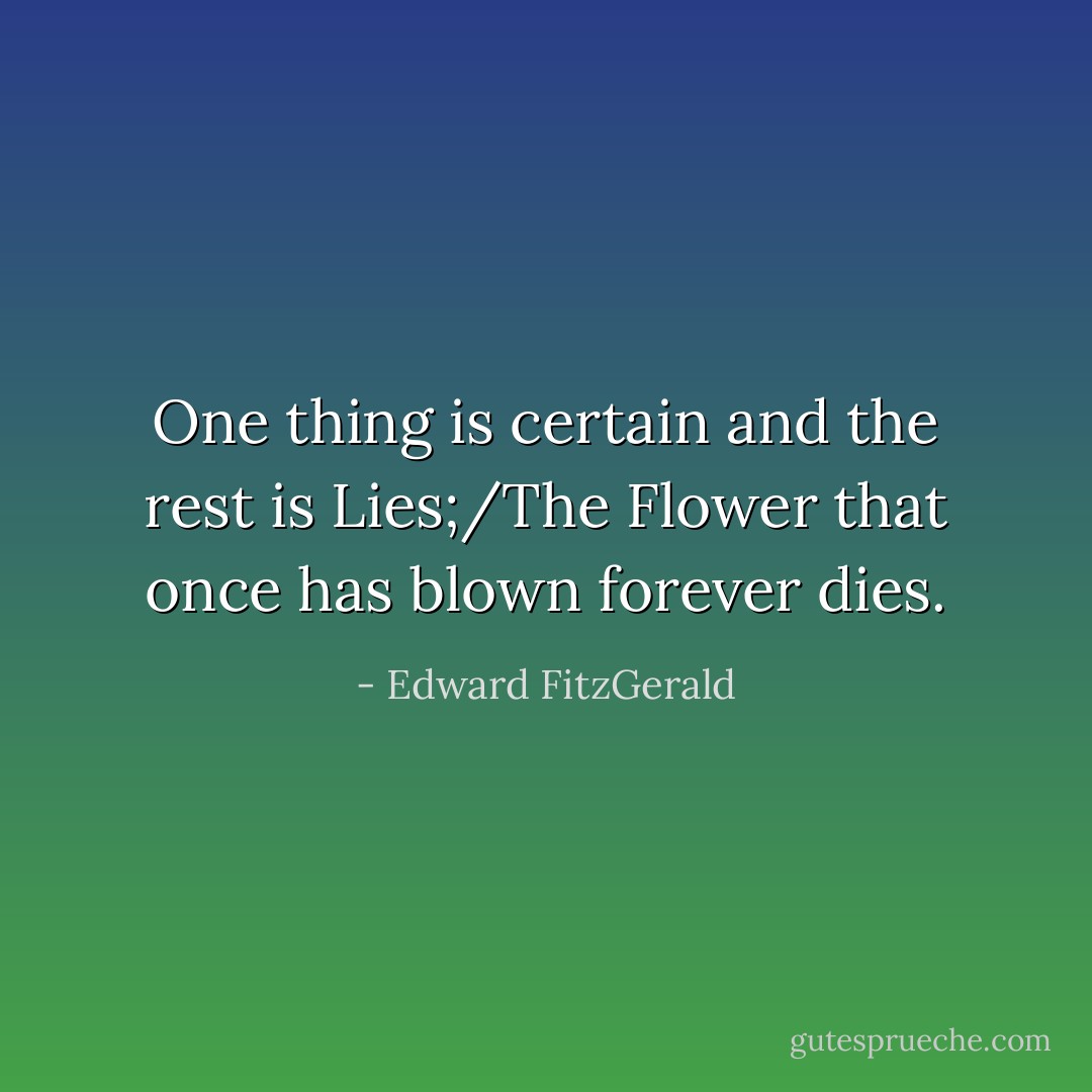 One thing is certain and the rest is Lies;/The Flower that once has blown forever dies. - Edward FitzGerald