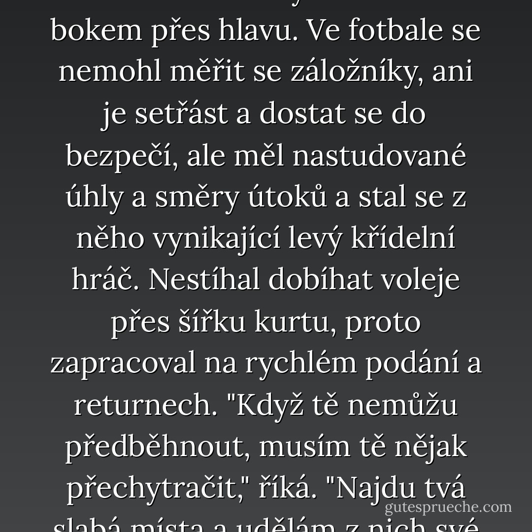 V basketbalu Ken nemohl dost dobře útočit, proto cvičil tříbodové hody a střelbu bokem přes hlavu. Ve fotbale se nemohl měřit se záložníky, ani je setřást a dostat se do bezpečí, ale měl nastudované úhly a směry útoků a stal se z něho vynikající levý křídelní hráč. Nestíhal dobíhat voleje přes šířku kurtu, proto zapracoval na rychlém podání a returnech. "Když tě nemůžu předběhnout, musím tě nějak přechytračit," říká. "Najdu tvá slabá místa a udělám z nich své silné stránky. - Christopher McDougall