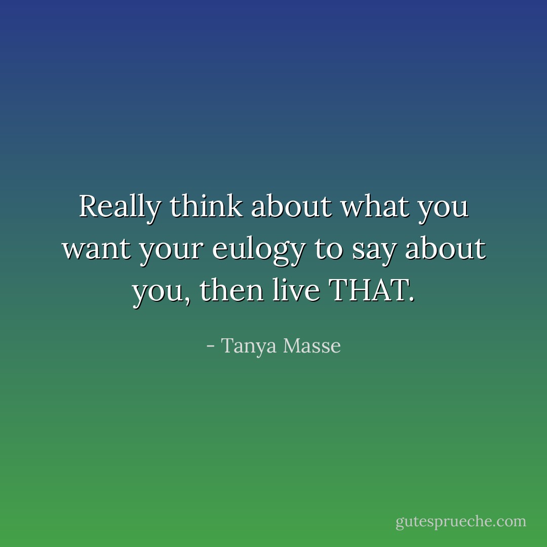 Really think about what you want your eulogy to say about you, then live THAT. - Tanya Masse
