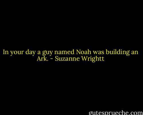 In your day a guy named Noah was building an Ark. - Suzanne Wrightt