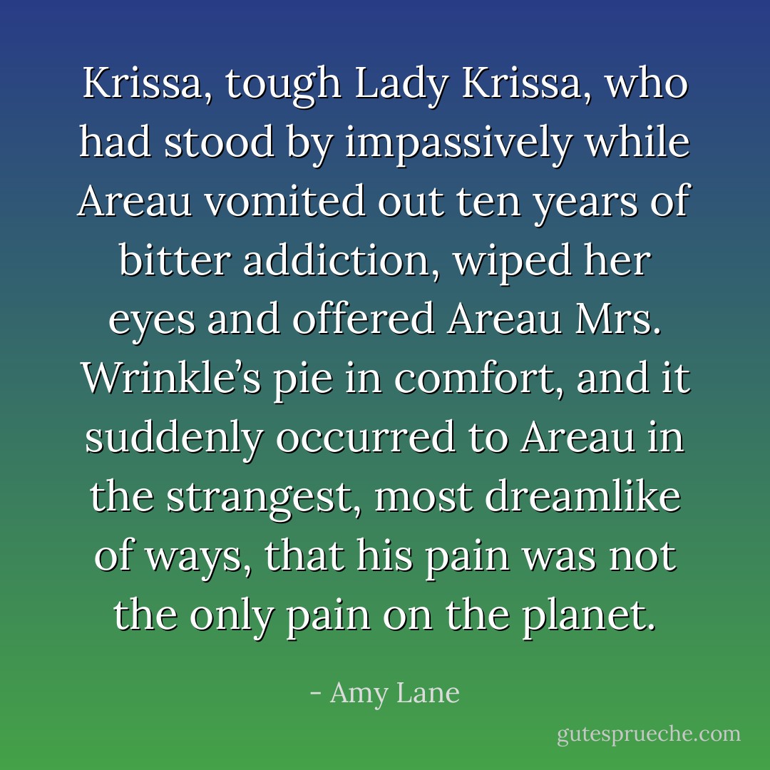 Krissa, tough Lady Krissa, who had stood by impassively while Areau vomited out ten years of bitter addiction, wiped her eyes and offered Areau Mrs. Wrinkle’s pie in comfort, and it suddenly occurred to Areau in the strangest, most dreamlike of ways, that his pain was not the only pain on the planet. - Amy Lane