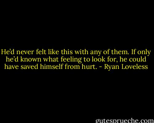 He’d never felt like this with any of them. If only he’d known what feeling to look for, he could have saved himself from hurt. - Ryan Loveless