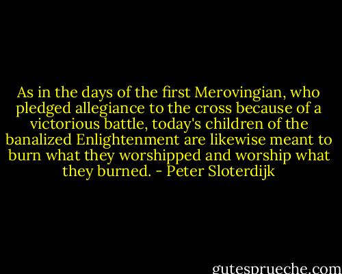 As in the days of the first Merovingian, who pledged allegiance to the cross because of a victorious battle, today's children of the banalized Enlightenment are likewise meant to burn what they worshipped and worship what they burned. - Peter Sloterdijk