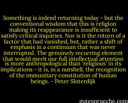 Something is indeed returning today - but the conventional wisdom that this is religion making its reappearance is insufficient to satisfy critical inquiries. Nor is it the return of a factor that had vanished, but, rather a shift of emphasis in a continuum that was never interrupted. The genuinely recurring element that would merit our full intellectual attention is more anthropological than 'religious' in its implications - it is, in a nutshell, the recognition of the immunitary constitution of human beings. - Peter Sloterdijk