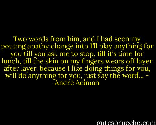 Two words from him, and I had seen my pouting apathy change into I’ll play anything for you till you ask me to stop, till it’s time for lunch, till the skin on my fingers wears off layer after layer, because I like doing things for you, will do anything for you, just say the word... - André Aciman
