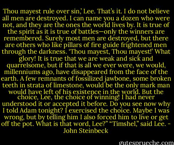 Thou mayest rule over sin,’ Lee. That’s it. I do not believe all men are destroyed. I can name you a dozen who were not, and they are the ones the world lives by. It is true of the spirit as it is true of battles—only the winners are remembered. Surely most men are destroyed, but there are others who like pillars of fire guide frightened men through the darkness. ‘Thou mayest, Thou mayest!’ What glory! It is true that we are weak and sick and quarrelsome, but if that is all we ever were, we would, millenniums ago, have disappeared from the face of the earth. A few remnants of fossilized jawbone, some broken teeth in strata of limestone, would be the only mark man would have left of his existence in the world. But the choice, Lee, the choice of winning! I had never understood it or accepted it before. Do you see now why I told Adam tonight? I exercised the choice. Maybe I was wrong, but by telling him I also forced him to live or get off the pot. What is that word, Lee?”<br />“Timshel,” said Lee. - John Steinbeck