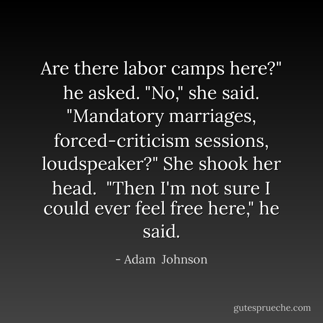 Are there labor camps here?" he asked.<br />"No," she said.<br />"Mandatory marriages, forced-criticism sessions, loudspeaker?"<br />She shook her head. <br />"Then I'm not sure I could ever feel free here," he said. - Adam  Johnson