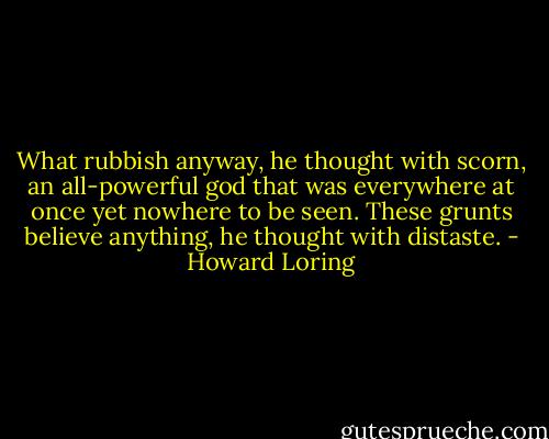What rubbish anyway, he thought with scorn, an all-powerful god that was everywhere at once yet nowhere to be seen. These grunts believe anything, he thought with distaste. - Howard Loring