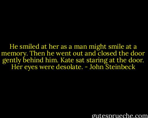 He smiled at her as a man might smile at a memory. Then he went out and closed the door gently behind him. Kate sat staring at the door. Her eyes were desolate. - John Steinbeck