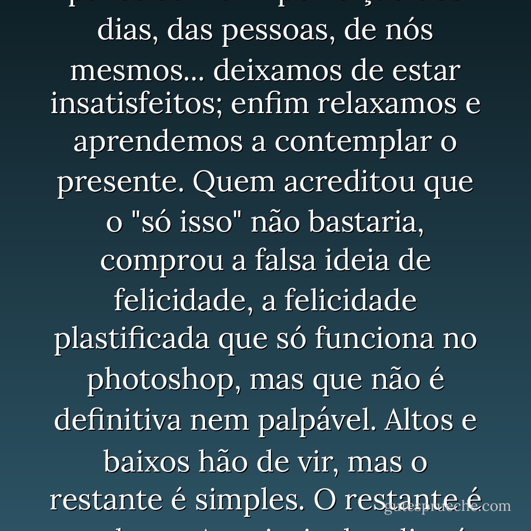 Era só isso?" _ Sim, só isso.<br />Existe sabedoria na descoberta de que tudo é imperfeito e trivial.<br />Quando fazemos as pazes com a imperfeição dos dias, das pessoas, de nós mesmos... deixamos de estar insatisfeitos; enfim relaxamos e aprendemos a contemplar o presente.<br />Quem acreditou que o "só isso" não bastaria, comprou a falsa ideia de felicidade, a felicidade plastificada que só funciona no photoshop, mas que não é definitiva nem palpável.<br />Altos e baixos hão de vir, mas o restante é simples. O restante é modesto. A maioria dos dias é comum, familiar, gratuito _ feito papel pardo atado com barbante... - Fabíola Simões