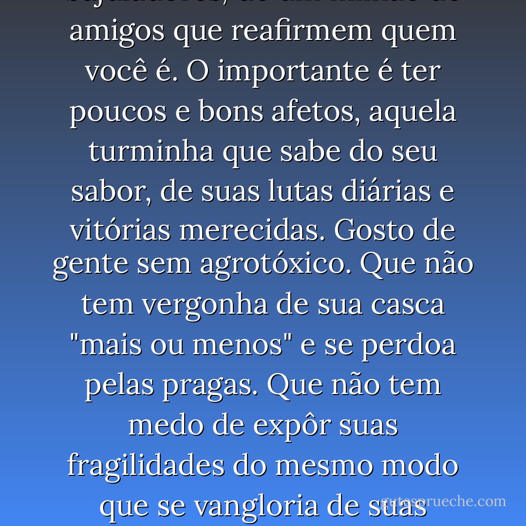 Toquinho, em "À sombra de um Jatobá", cantou lindamente : "Poucas coisas valem a pena, o importante é ter prazer... longe do amor de quem nos finge amar..."<br />Preste atenção à sua volta. Você não precisa de bajuladores, de um milhão de amigos que reafirmem quem você é.<br />O importante é ter poucos e bons afetos, aquela turminha que sabe do seu sabor, de suas lutas diárias e vitórias merecidas.<br />Gosto de gente sem agrotóxico. Que não tem vergonha de sua casca "mais ou menos" e se perdoa pelas pragas. Que não tem medo de expôr suas fragilidades do mesmo modo que se vangloria de suas virtudes.<br />Gente que não se infla para parecer maior do que é.<br />Gente que se humaniza e se aproxima de mim.<br />Que não faz alarde de sua felicidade, mas valoriza o que vale a pena _ como a sombra de um Jatobá... - Fabíola Simões