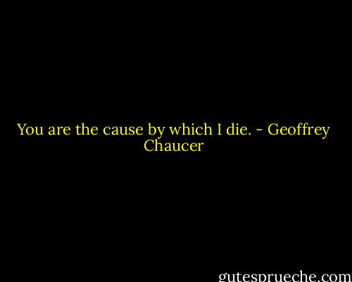 You are the cause by which I die. - Geoffrey Chaucer