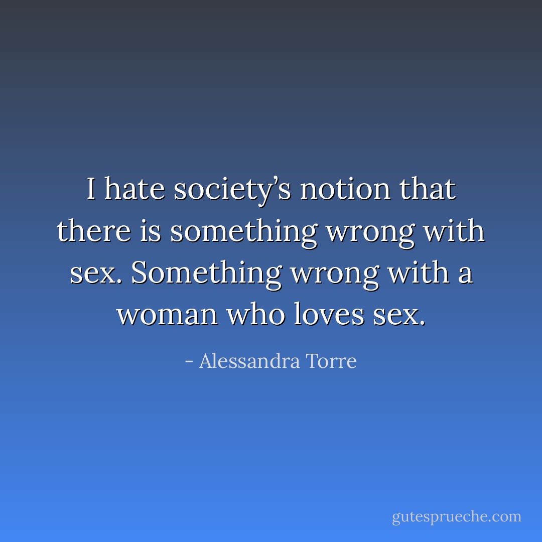 I hate society’s notion that there is something wrong with sex. Something wrong with a woman who loves sex. - Alessandra Torre