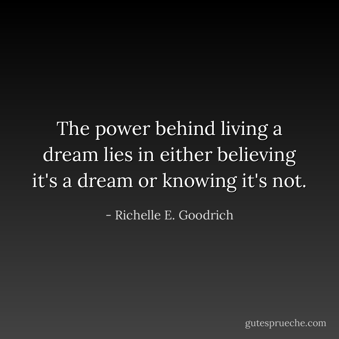 The power behind living a dream lies in either believing it's a dream or knowing it's not. - Richelle E. Goodrich