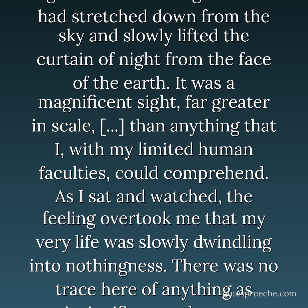 I sat on a somewhat higher sand dune and watched the eastern sky. Dawn in Mongolia was an amazing thing. In one instant, the horizon became a faint line suspended in the darkness, and then the line was drawn upward, higher and higher. It was as if a giant hand had stretched down from the sky and slowly lifted the curtain of night from the face of the earth. It was a magnificent sight, far greater in scale, [...] than anything that I, with my limited human faculties, could comprehend. As I sat and watched, the feeling overtook me that my very life was slowly dwindling into nothingness. There was no trace here of anything as insignificant as human undertakings. This same event had been occurring hundreds of millions - hundreds of billions - of times, from an age long before there had been anything resembling life on earth. - Haruki Murakami