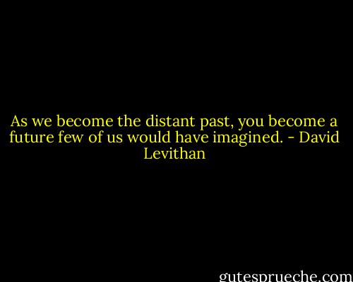 As we become the distant past, you become a future few of us would have imagined. - David Levithan