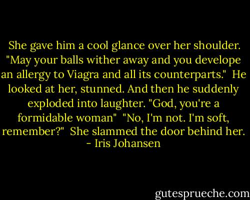  She gave him a cool glance over her shoulder. "May your balls wither away and you develope an allergy to Viagra and all its counterparts."<br /> He looked at her, stunned. And then he suddenly exploded into laughter.<br />"God, you're a formidable woman"<br /> "No, I'm not. I'm soft, remember?"<br /> She slammed the door behind her. - Iris Johansen