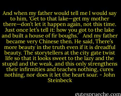 And when my father would tell me I would say to him, ‘Get to that lake—get my mother there—don’t let it happen again, not this time. Just once let’s tell it: how you got to the lake and built a house of fir boughs.’ <br /><br />And my father became very Chinese then. He said, There’s more beauty in the truth even if it is dreadful beauty. The storytellers at the city gate twist life so that it looks sweet to the lazy and the stupid and the weak, and this only strengthens their infirmities and teaches nothing, cures nothing, nor does it let the heart soar. - John Steinbeck