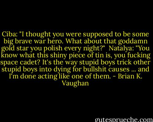 Ciba: "I thought you were supposed to be some big brave war hero. What about that goddamn gold star you polish every night?"<br /><br />Natalya: "You know what this shiny piece of tin is, you fucking space cadet? It's the way stupid boys trick other stupid boys into dying for bullshit causes ... and I'm done acting like one of them. - Brian K. Vaughan
