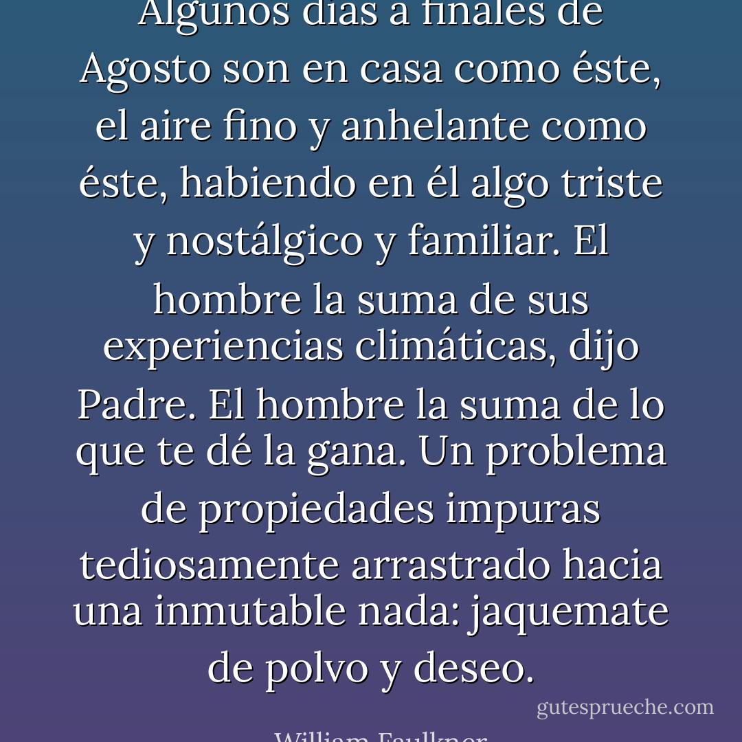 Algunos días a finales de Agosto son en casa como éste, el aire fino y anhelante como éste, habiendo en él algo triste y nostálgico y familiar. El hombre la suma de sus experiencias climáticas, dijo Padre. El hombre la suma de lo que te dé la gana. Un problema de propiedades impuras tediosamente arrastrado hacia una inmutable nada: jaquemate de polvo y deseo. - William Faulkner