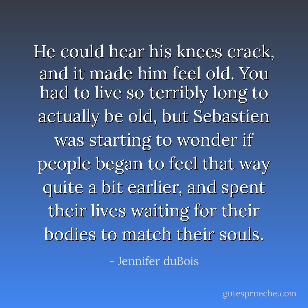 He could hear his knees crack, and it made him feel old. You had to live so terribly long to actually be old, but Sebastien was starting to wonder if people began to feel that way quite a bit earlier, and spent their lives waiting for their bodies to match their souls. - Jennifer duBois