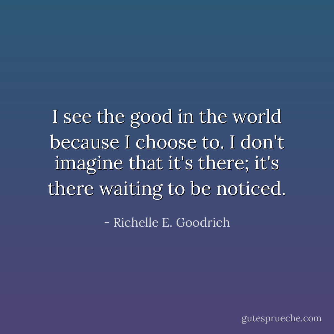 I see the good in the world because I choose to. I don't imagine that it's there; it's there waiting to be noticed. - Richelle E. Goodrich