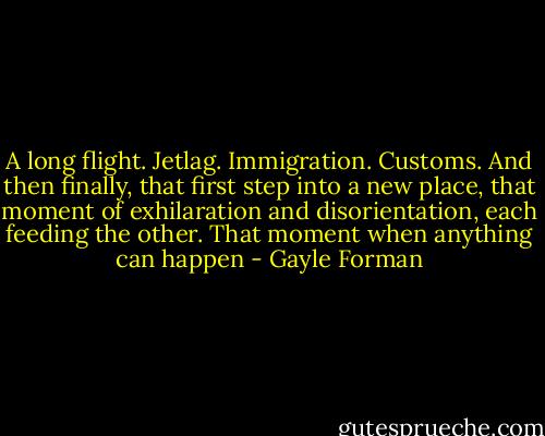 A long flight. Jetlag. Immigration. Customs. And then finally, that first step into a new place, that moment of exhilaration and disorientation, each feeding the other. That moment when anything can happen - Gayle Forman
