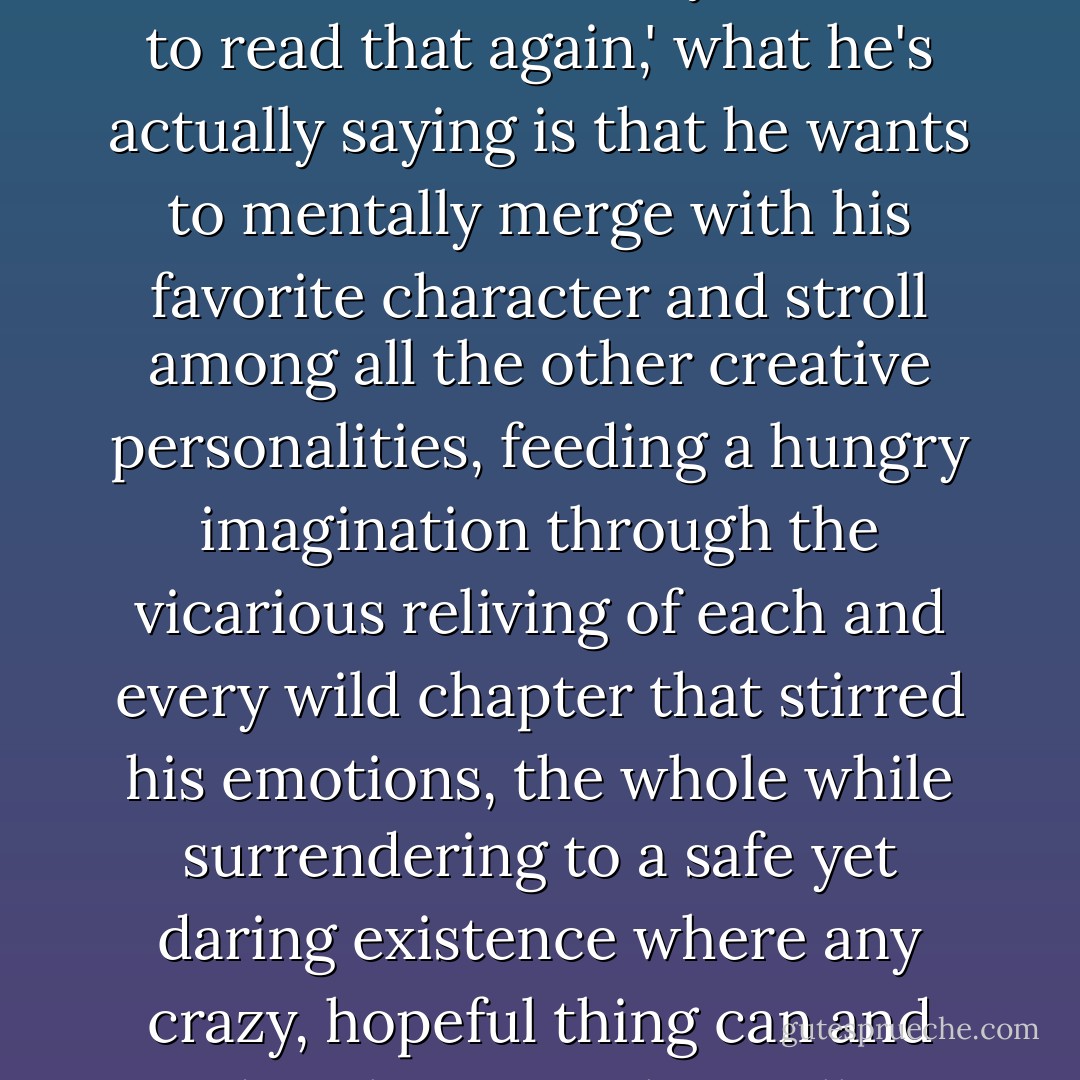 When a person reaches the end of a book and says, <i>'I want to read that again,'</i> what he's actually saying is that he wants to mentally merge with his favorite character and stroll among all the other creative personalities, feeding a hungry imagination through the vicarious reliving of each and every wild chapter that stirred his emotions, the whole while surrendering to a safe yet daring existence where any crazy, hopeful thing can and does happen. That's all. - Richelle E. Goodrich