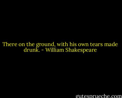 There on the ground, with his own tears made drunk. - William Shakespeare
