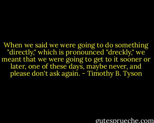 When we said we were going to do something "directly," which is pronounced "dreckly," we meant that we were going to get to it sooner or later, one of these days, maybe never, and please don't ask again. - Timothy B. Tyson
