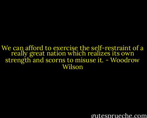 We can afford to exercise the self-restraint of a really great nation which realizes its own strength and scorns to misuse it. - Woodrow Wilson