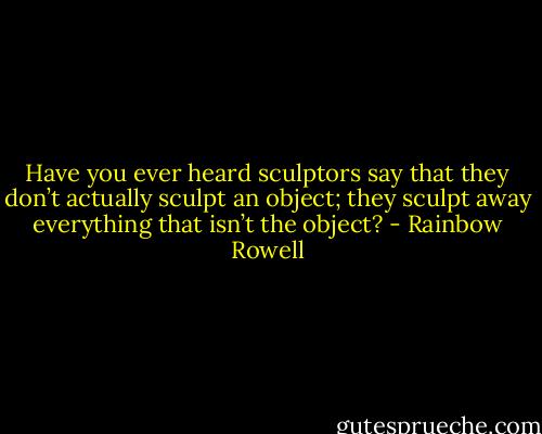 Have you ever heard sculptors say that they don’t actually sculpt an object; they sculpt away everything that isn’t the object? - Rainbow Rowell