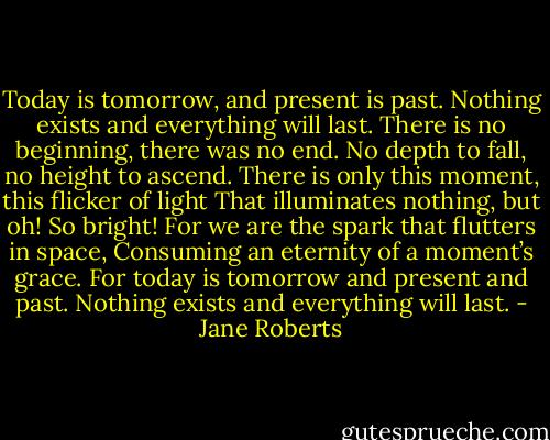 Today is tomorrow, and present is past.<br />Nothing exists and everything will last.<br />There is no beginning, there was no end.<br />No depth to fall, no height to ascend.<br />There is only this moment, this flicker of light<br />That illuminates nothing, but oh! So bright!<br />For we are the spark that flutters in space,<br />Consuming an eternity of a moment’s grace.<br />For today is tomorrow and present and past.<br />Nothing exists and everything will last. - Jane Roberts