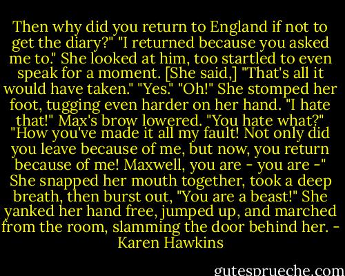 Then why did you return to England if not to get the diary?"<br />"I returned because you asked me to."<br />She looked at him, too startled to even speak for a moment. [She said,] "That's all it would have taken."<br />"Yes."<br />"Oh!" She stomped her foot, tugging even harder on her hand. "I hate that!"<br />Max's brow lowered. "You hate what?"<br />"How you've made it all my fault! Not only did you leave because of me, but now, you return because of me! Maxwell, you are - you are -" She snapped her mouth together, took a deep breath, then burst out, "You are a beast!" She yanked her hand free, jumped up, and marched from the room, slamming the door behind her. - Karen Hawkins
