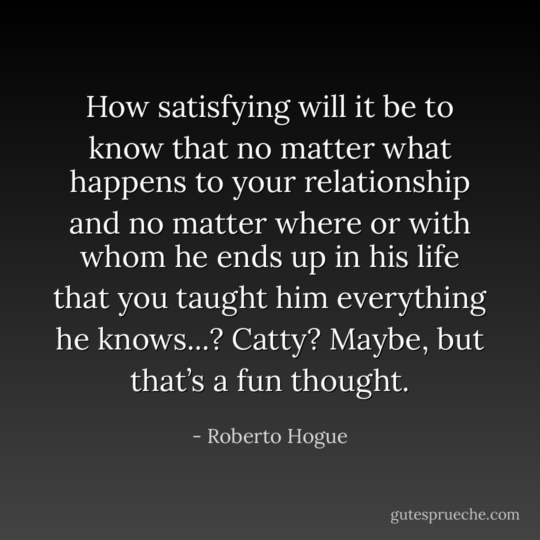 How satisfying will it be to know that no matter what happens to your relationship and no matter where or with whom he ends up in his life that you taught him everything he knows...? Catty? Maybe, but that’s a fun thought. - Roberto Hogue