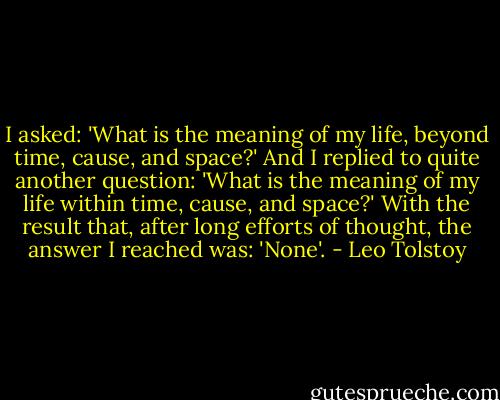 I asked: 'What is the meaning of my life, beyond time, cause, and space?' And I replied to quite another question: 'What is the meaning of my life within time, cause, and space?' With the result that, after long efforts of thought, the answer I reached was: 'None'. - Leo Tolstoy