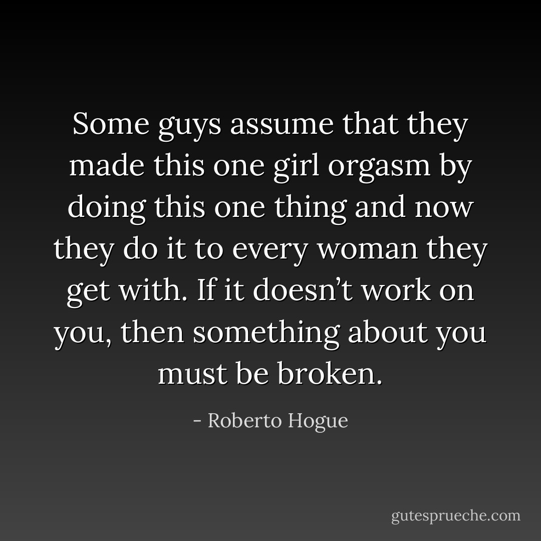 Some guys assume that they made this one girl orgasm by doing this one thing and now they do it to every woman they get with. If it doesn’t work on you, then something about you must be broken. - Roberto Hogue