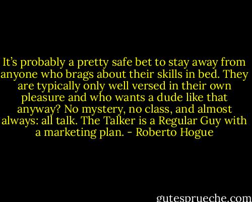 It’s probably a pretty safe bet to stay away from anyone who brags about their skills in bed. They are typically only well versed in their own pleasure and who wants a dude like that anyway? No mystery, no class, and almost always: all talk. The Talker is a Regular Guy with a marketing plan. - Roberto Hogue
