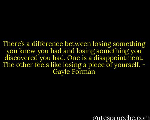 There’s a difference between losing something you knew you had and losing something you discovered you had. One is a disappointment. The other feels like losing a piece of yourself. - Gayle Forman