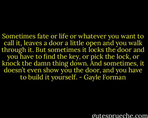 Sometimes fate or life or whatever you want to call it, leaves a door a little open and you walk through it. But sometimes it locks the door and you have to find the key, or pick the lock, or knock the damn thing down. And sometimes, it doesn’t even show you the door, and you have to build it yourself. - Gayle Forman